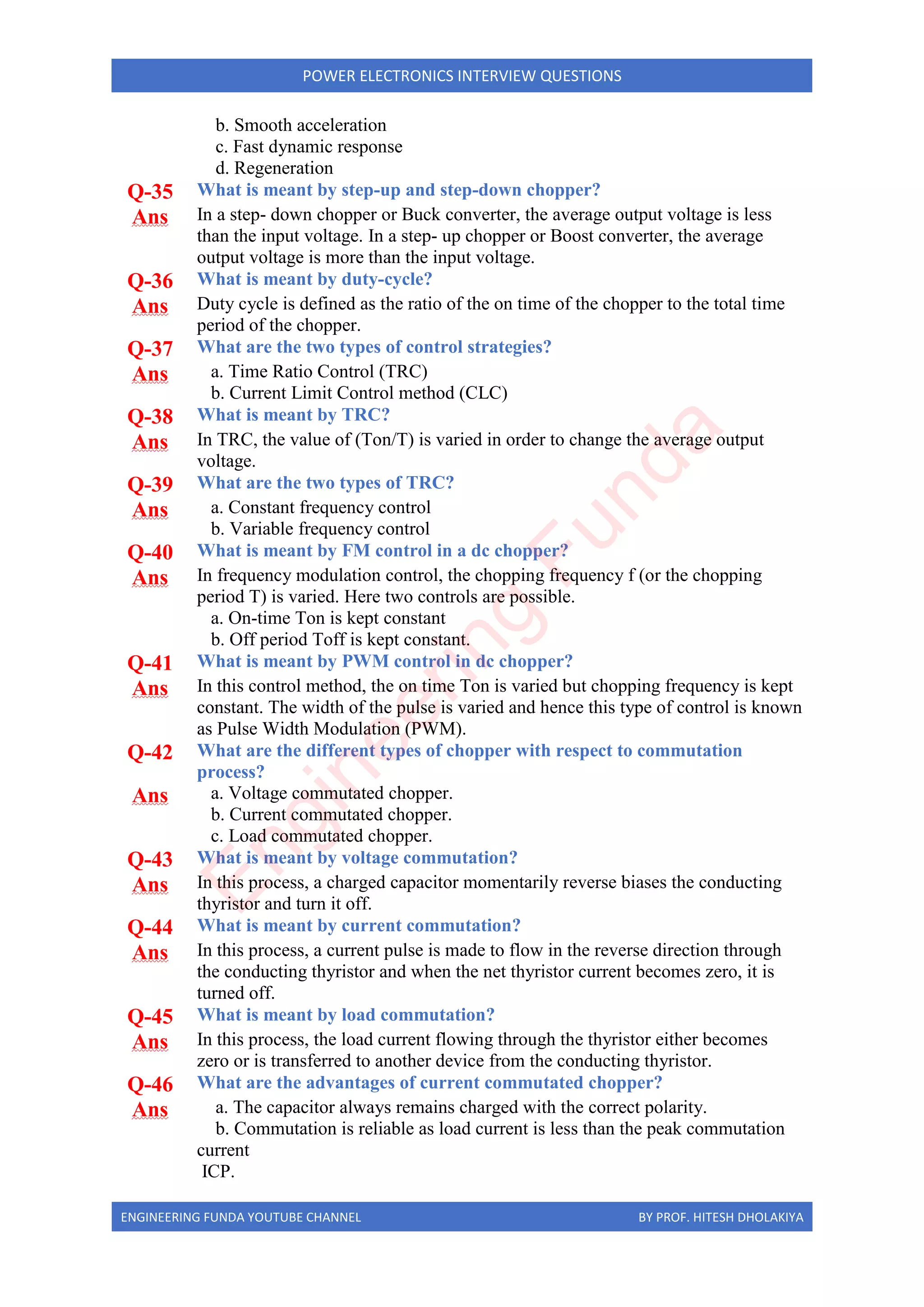 ENGINEERING FUNDA YOUTUBE CHANNEL BY PROF. HITESH DHOLAKIYA
POWER ELECTRONICS INTERVIEW QUESTIONS
b. Smooth acceleration
c. Fast dynamic response
d. Regeneration
Q-35 What is meant by step-up and step-down chopper?
Ans In a step- down chopper or Buck converter, the average output voltage is less
than the input voltage. In a step- up chopper or Boost converter, the average
output voltage is more than the input voltage.
Q-36 What is meant by duty-cycle?
Ans Duty cycle is defined as the ratio of the on time of the chopper to the total time
period of the chopper.
Q-37 What are the two types of control strategies?
Ans a. Time Ratio Control (TRC)
b. Current Limit Control method (CLC)
Q-38 What is meant by TRC?
Ans In TRC, the value of (Ton/T) is varied in order to change the average output
voltage.
Q-39 What are the two types of TRC?
Ans a. Constant frequency control
b. Variable frequency control
Q-40 What is meant by FM control in a dc chopper?
Ans In frequency modulation control, the chopping frequency f (or the chopping
period T) is varied. Here two controls are possible.
a. On-time Ton is kept constant
b. Off period Toff is kept constant.
Q-41 What is meant by PWM control in dc chopper?
Ans In this control method, the on time Ton is varied but chopping frequency is kept
constant. The width of the pulse is varied and hence this type of control is known
as Pulse Width Modulation (PWM).
Q-42 What are the different types of chopper with respect to commutation
process?
Ans a. Voltage commutated chopper.
b. Current commutated chopper.
c. Load commutated chopper.
Q-43 What is meant by voltage commutation?
Ans In this process, a charged capacitor momentarily reverse biases the conducting
thyristor and turn it off.
Q-44 What is meant by current commutation?
Ans In this process, a current pulse is made to flow in the reverse direction through
the conducting thyristor and when the net thyristor current becomes zero, it is
turned off.
Q-45 What is meant by load commutation?
Ans In this process, the load current flowing through the thyristor either becomes
zero or is transferred to another device from the conducting thyristor.
Q-46 What are the advantages of current commutated chopper?
Ans a. The capacitor always remains charged with the correct polarity.
b. Commutation is reliable as load current is less than the peak commutation
current
ICP.
E
n
g
i
n
e
e
r
i
n
g
F
u
n
d
a
 