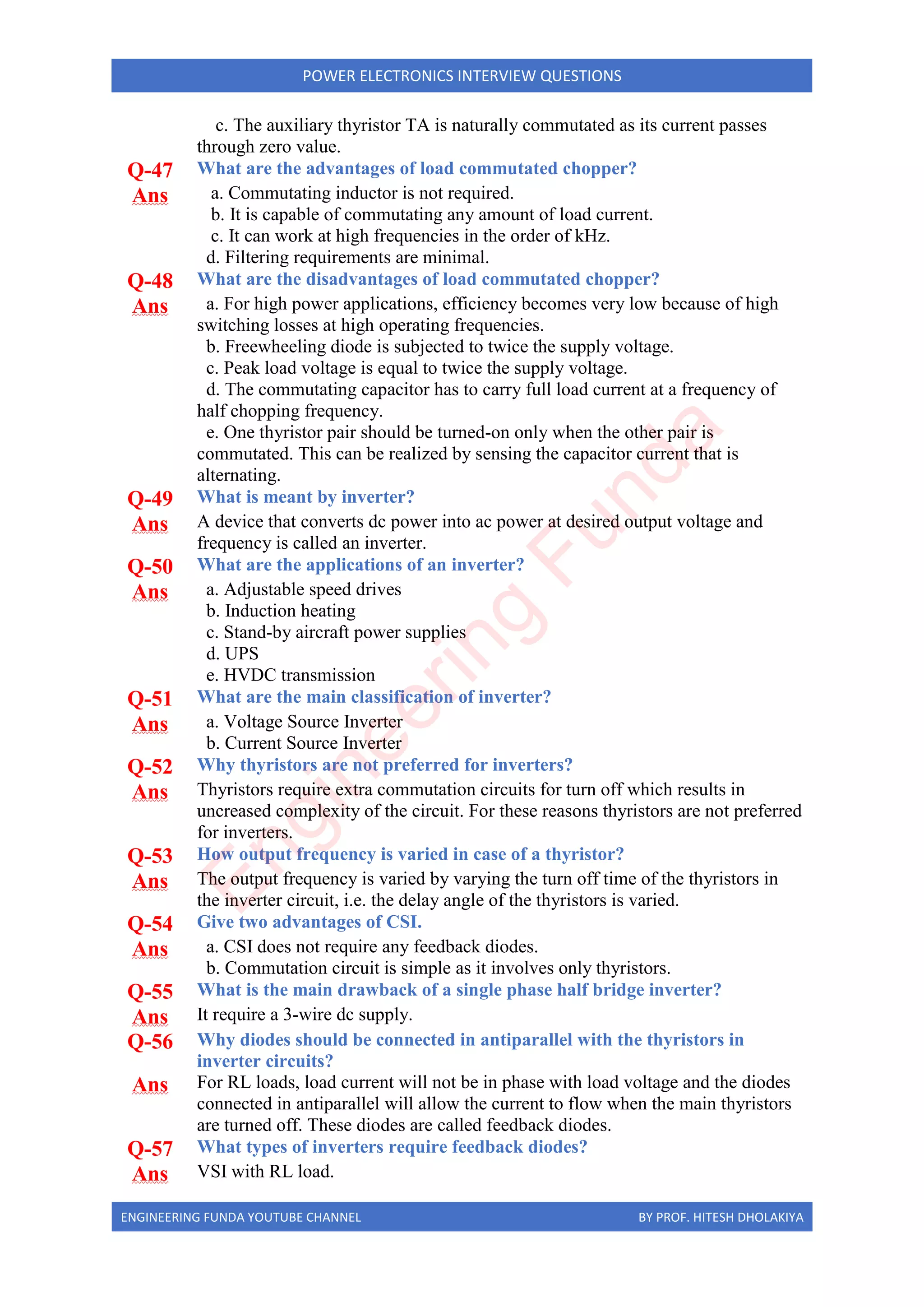 ENGINEERING FUNDA YOUTUBE CHANNEL BY PROF. HITESH DHOLAKIYA
POWER ELECTRONICS INTERVIEW QUESTIONS
c. The auxiliary thyristor TA is naturally commutated as its current passes
through zero value.
Q-47 What are the advantages of load commutated chopper?
Ans a. Commutating inductor is not required.
b. It is capable of commutating any amount of load current.
c. It can work at high frequencies in the order of kHz.
d. Filtering requirements are minimal.
Q-48 What are the disadvantages of load commutated chopper?
Ans a. For high power applications, efficiency becomes very low because of high
switching losses at high operating frequencies.
b. Freewheeling diode is subjected to twice the supply voltage.
c. Peak load voltage is equal to twice the supply voltage.
d. The commutating capacitor has to carry full load current at a frequency of
half chopping frequency.
e. One thyristor pair should be turned-on only when the other pair is
commutated. This can be realized by sensing the capacitor current that is
alternating.
Q-49 What is meant by inverter?
Ans A device that converts dc power into ac power at desired output voltage and
frequency is called an inverter.
Q-50 What are the applications of an inverter?
Ans a. Adjustable speed drives
b. Induction heating
c. Stand-by aircraft power supplies
d. UPS
e. HVDC transmission
Q-51 What are the main classification of inverter?
Ans a. Voltage Source Inverter
b. Current Source Inverter
Q-52 Why thyristors are not preferred for inverters?
Ans Thyristors require extra commutation circuits for turn off which results in
uncreased complexity of the circuit. For these reasons thyristors are not preferred
for inverters.
Q-53 How output frequency is varied in case of a thyristor?
Ans The output frequency is varied by varying the turn off time of the thyristors in
the inverter circuit, i.e. the delay angle of the thyristors is varied.
Q-54 Give two advantages of CSI.
Ans a. CSI does not require any feedback diodes.
b. Commutation circuit is simple as it involves only thyristors.
Q-55 What is the main drawback of a single phase half bridge inverter?
Ans It require a 3-wire dc supply.
Q-56 Why diodes should be connected in antiparallel with the thyristors in
inverter circuits?
Ans For RL loads, load current will not be in phase with load voltage and the diodes
connected in antiparallel will allow the current to flow when the main thyristors
are turned off. These diodes are called feedback diodes.
Q-57 What types of inverters require feedback diodes?
Ans VSI with RL load.
E
n
g
i
n
e
e
r
i
n
g
F
u
n
d
a
 