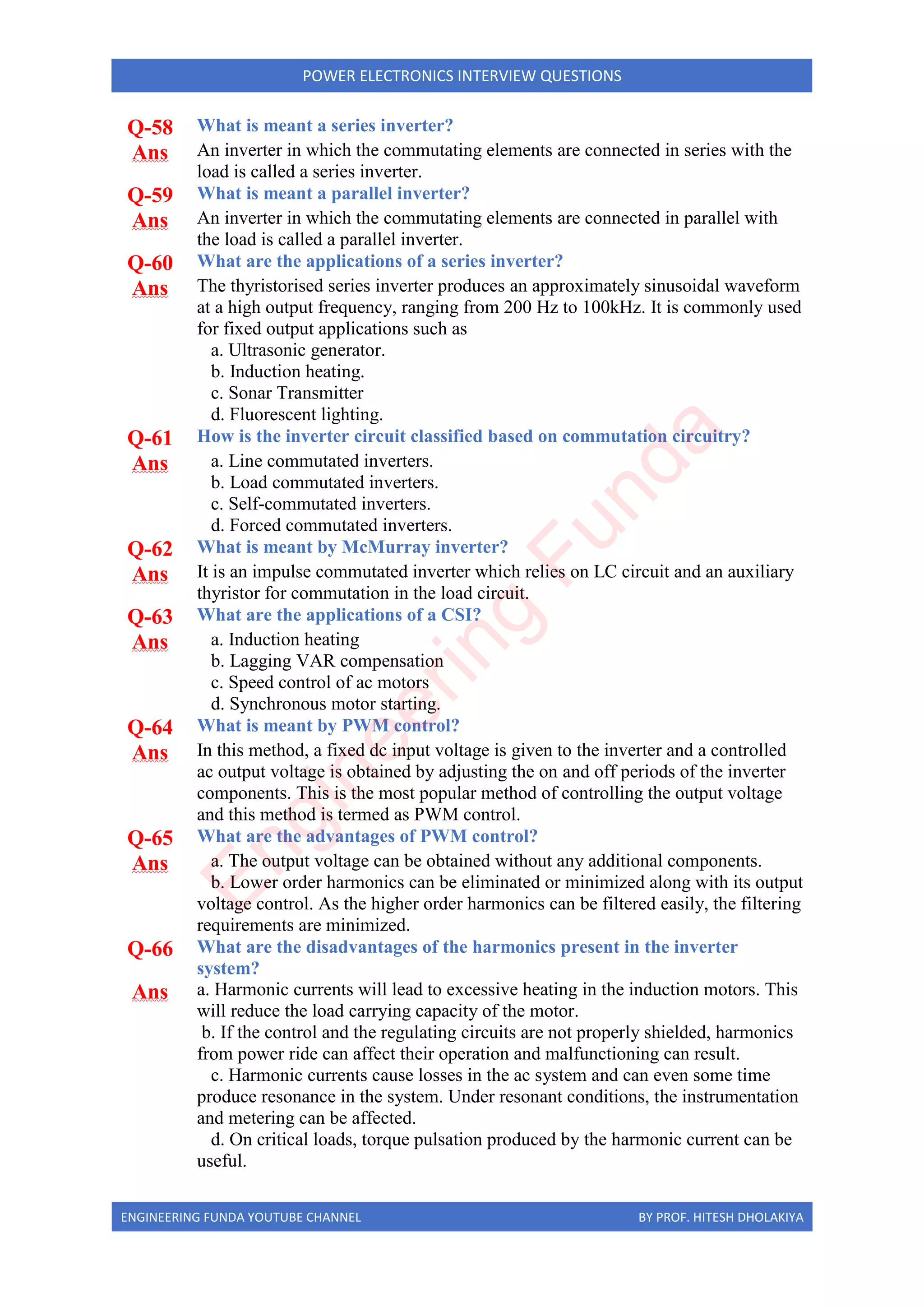 ENGINEERING FUNDA YOUTUBE CHANNEL BY PROF. HITESH DHOLAKIYA
POWER ELECTRONICS INTERVIEW QUESTIONS
Q-58 What is meant a series inverter?
Ans An inverter in which the commutating elements are connected in series with the
load is called a series inverter.
Q-59 What is meant a parallel inverter?
Ans An inverter in which the commutating elements are connected in parallel with
the load is called a parallel inverter.
Q-60 What are the applications of a series inverter?
Ans The thyristorised series inverter produces an approximately sinusoidal waveform
at a high output frequency, ranging from 200 Hz to 100kHz. It is commonly used
for fixed output applications such as
a. Ultrasonic generator.
b. Induction heating.
c. Sonar Transmitter
d. Fluorescent lighting.
Q-61 How is the inverter circuit classified based on commutation circuitry?
Ans a. Line commutated inverters.
b. Load commutated inverters.
c. Self-commutated inverters.
d. Forced commutated inverters.
Q-62 What is meant by McMurray inverter?
Ans It is an impulse commutated inverter which relies on LC circuit and an auxiliary
thyristor for commutation in the load circuit.
Q-63 What are the applications of a CSI?
Ans a. Induction heating
b. Lagging VAR compensation
c. Speed control of ac motors
d. Synchronous motor starting.
Q-64 What is meant by PWM control?
Ans In this method, a fixed dc input voltage is given to the inverter and a controlled
ac output voltage is obtained by adjusting the on and off periods of the inverter
components. This is the most popular method of controlling the output voltage
and this method is termed as PWM control.
Q-65 What are the advantages of PWM control?
Ans a. The output voltage can be obtained without any additional components.
b. Lower order harmonics can be eliminated or minimized along with its output
voltage control. As the higher order harmonics can be filtered easily, the filtering
requirements are minimized.
Q-66 What are the disadvantages of the harmonics present in the inverter
system?
Ans a. Harmonic currents will lead to excessive heating in the induction motors. This
will reduce the load carrying capacity of the motor.
b. If the control and the regulating circuits are not properly shielded, harmonics
from power ride can affect their operation and malfunctioning can result.
c. Harmonic currents cause losses in the ac system and can even some time
produce resonance in the system. Under resonant conditions, the instrumentation
and metering can be affected.
d. On critical loads, torque pulsation produced by the harmonic current can be
useful.
E
n
g
i
n
e
e
r
i
n
g
F
u
n
d
a
 