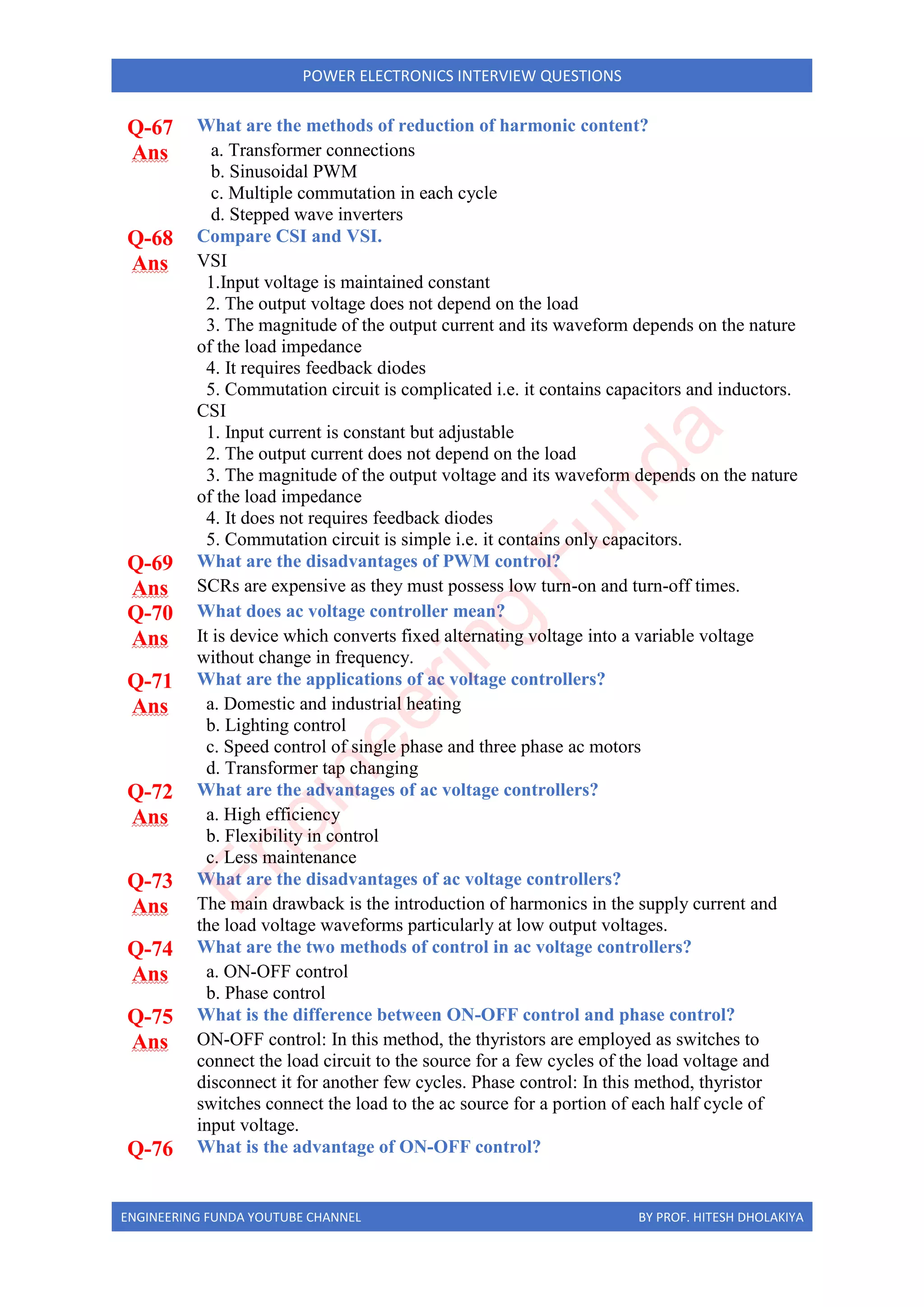 ENGINEERING FUNDA YOUTUBE CHANNEL BY PROF. HITESH DHOLAKIYA
POWER ELECTRONICS INTERVIEW QUESTIONS
Q-67 What are the methods of reduction of harmonic content?
Ans a. Transformer connections
b. Sinusoidal PWM
c. Multiple commutation in each cycle
d. Stepped wave inverters
Q-68 Compare CSI and VSI.
Ans VSI
1.Input voltage is maintained constant
2. The output voltage does not depend on the load
3. The magnitude of the output current and its waveform depends on the nature
of the load impedance
4. It requires feedback diodes
5. Commutation circuit is complicated i.e. it contains capacitors and inductors.
CSI
1. Input current is constant but adjustable
2. The output current does not depend on the load
3. The magnitude of the output voltage and its waveform depends on the nature
of the load impedance
4. It does not requires feedback diodes
5. Commutation circuit is simple i.e. it contains only capacitors.
Q-69 What are the disadvantages of PWM control?
Ans SCRs are expensive as they must possess low turn-on and turn-off times.
Q-70 What does ac voltage controller mean?
Ans It is device which converts fixed alternating voltage into a variable voltage
without change in frequency.
Q-71 What are the applications of ac voltage controllers?
Ans a. Domestic and industrial heating
b. Lighting control
c. Speed control of single phase and three phase ac motors
d. Transformer tap changing
Q-72 What are the advantages of ac voltage controllers?
Ans a. High efficiency
b. Flexibility in control
c. Less maintenance
Q-73 What are the disadvantages of ac voltage controllers?
Ans The main drawback is the introduction of harmonics in the supply current and
the load voltage waveforms particularly at low output voltages.
Q-74 What are the two methods of control in ac voltage controllers?
Ans a. ON-OFF control
b. Phase control
Q-75 What is the difference between ON-OFF control and phase control?
Ans ON-OFF control: In this method, the thyristors are employed as switches to
connect the load circuit to the source for a few cycles of the load voltage and
disconnect it for another few cycles. Phase control: In this method, thyristor
switches connect the load to the ac source for a portion of each half cycle of
input voltage.
Q-76 What is the advantage of ON-OFF control?
E
n
g
i
n
e
e
r
i
n
g
F
u
n
d
a
 