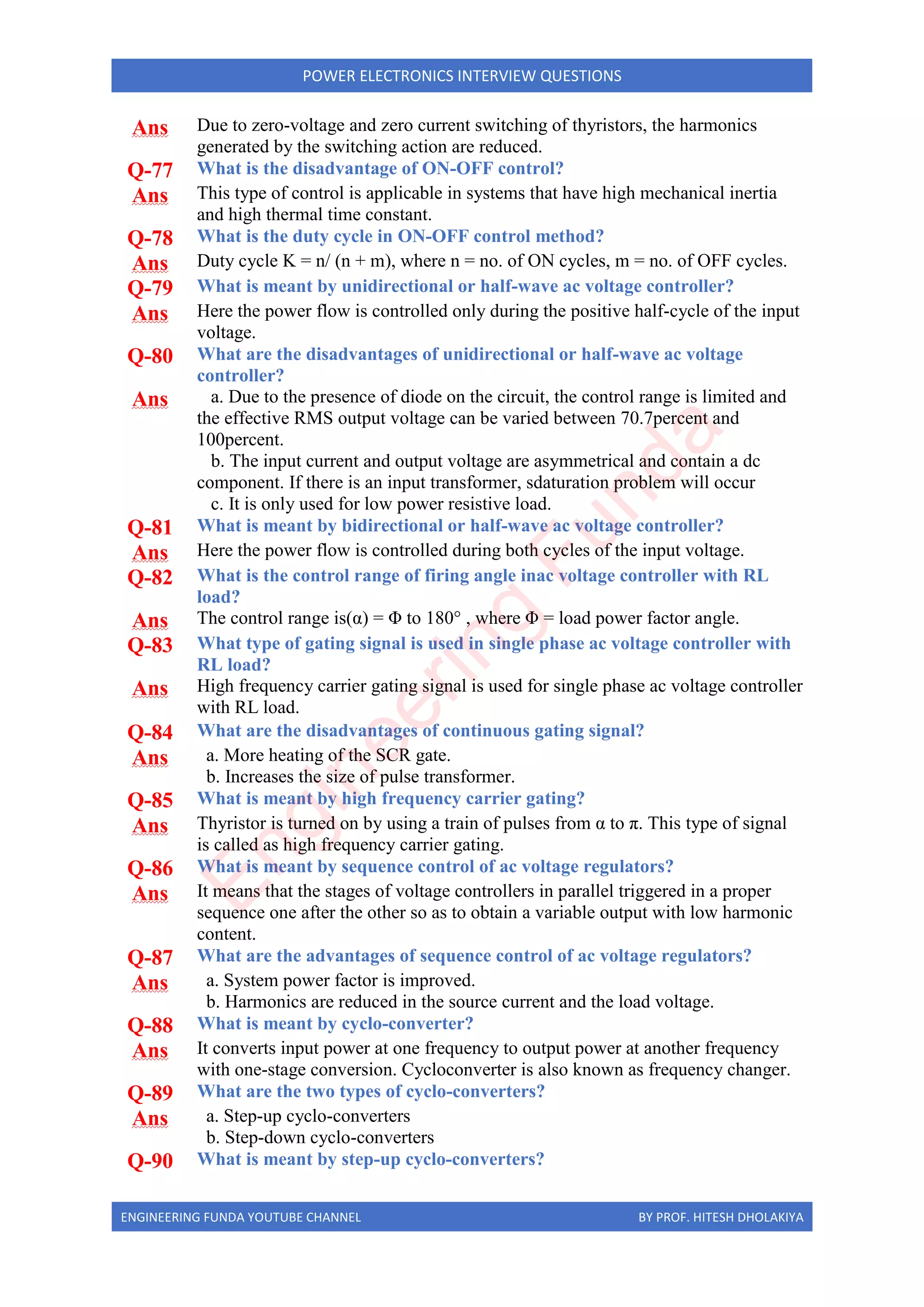 ENGINEERING FUNDA YOUTUBE CHANNEL BY PROF. HITESH DHOLAKIYA
POWER ELECTRONICS INTERVIEW QUESTIONS
Ans Due to zero-voltage and zero current switching of thyristors, the harmonics
generated by the switching action are reduced.
Q-77 What is the disadvantage of ON-OFF control?
Ans This type of control is applicable in systems that have high mechanical inertia
and high thermal time constant.
Q-78 What is the duty cycle in ON-OFF control method?
Ans Duty cycle K = n/ (n + m), where n = no. of ON cycles, m = no. of OFF cycles.
Q-79 What is meant by unidirectional or half-wave ac voltage controller?
Ans Here the power flow is controlled only during the positive half-cycle of the input
voltage.
Q-80 What are the disadvantages of unidirectional or half-wave ac voltage
controller?
Ans a. Due to the presence of diode on the circuit, the control range is limited and
the effective RMS output voltage can be varied between 70.7percent and
100percent.
b. The input current and output voltage are asymmetrical and contain a dc
component. If there is an input transformer, sdaturation problem will occur
c. It is only used for low power resistive load.
Q-81 What is meant by bidirectional or half-wave ac voltage controller?
Ans Here the power flow is controlled during both cycles of the input voltage.
Q-82 What is the control range of firing angle inac voltage controller with RL
load?
Ans The control range is(α) = Φ to 180° , where Φ = load power factor angle.
Q-83 What type of gating signal is used in single phase ac voltage controller with
RL load?
Ans High frequency carrier gating signal is used for single phase ac voltage controller
with RL load.
Q-84 What are the disadvantages of continuous gating signal?
Ans a. More heating of the SCR gate.
b. Increases the size of pulse transformer.
Q-85 What is meant by high frequency carrier gating?
Ans Thyristor is turned on by using a train of pulses from α to π. This type of signal
is called as high frequency carrier gating.
Q-86 What is meant by sequence control of ac voltage regulators?
Ans It means that the stages of voltage controllers in parallel triggered in a proper
sequence one after the other so as to obtain a variable output with low harmonic
content.
Q-87 What are the advantages of sequence control of ac voltage regulators?
Ans a. System power factor is improved.
b. Harmonics are reduced in the source current and the load voltage.
Q-88 What is meant by cyclo-converter?
Ans It converts input power at one frequency to output power at another frequency
with one-stage conversion. Cycloconverter is also known as frequency changer.
Q-89 What are the two types of cyclo-converters?
Ans a. Step-up cyclo-converters
b. Step-down cyclo-converters
Q-90 What is meant by step-up cyclo-converters?
E
n
g
i
n
e
e
r
i
n
g
F
u
n
d
a
 