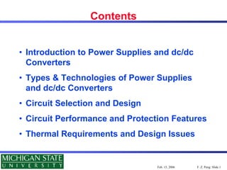F. Z. Peng: Slide 1
Feb. 15, 2006
Contents
• Introduction to Power Supplies and dc/dc
Converters
• Types & Technologies of Power Supplies
and dc/dc Converters
• Circuit Selection and Design
• Circuit Performance and Protection Features
• Thermal Requirements and Design Issues
 