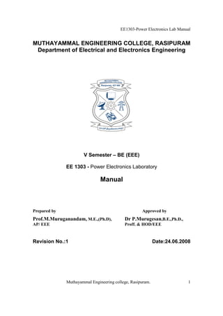 EE1303-Power Electronics Lab Manual


MUTHAYAMMAL ENGINEERING COLLEGE, RASIPURAM
 Department of Electrical and Electronics Engineering




                      V Semester – BE (EEE)

              EE 1303 - Power Electronics Laboratory

                               Manual



Prepared by                                         Approved by
Prof.M.Muruganandam, M.E.,(Ph.D),          Dr P.Murugesan,B.E.,Ph.D.,
AP/ EEE                                    Proff. & HOD/EEE


Revision No.:1                                              Date:24.06.2008




              Muthayammal Engineering college, Rasipuram.                 1
 
