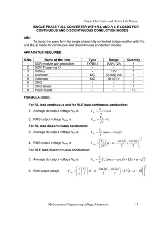 Power Electronics and Drives Lab Manual
        SINGLE PHASE FULL-CONVERTER WITH R-L AND R-L-E LOADS FOR
          CONTINUOUS AND DISCONTINUOUS CONDUCTION MODES

AIM:
      To study the wave form for single phase fully controlled bridge rectifier with R-L
and R-L-E loads for continuous and discontinuous conduction modes.

APPARATUS REQUIRED:

S.No.          Name of the item                   Type                 Range        Quantity
  1     SCR module with protection               TYN612              600V,12A          4
  2     SCR Triggering Kit                          -                     -            1
  3     Battery                                     -                   12V            1
  4     Ammeter                                    MC               (0-500) mA         1
  5     Voltmeter                                  MC                 (0-30) V         1
  6     CRO                                         -                     -            1
  7     CRO Brobe                                   -                     -            1
  8     Patch Cards                                 -                     -           10

FORMULA USED:

   For RL load continuous and for RLE load continuous conduction:
                                                2V
   1. Average dc output voltage Vdc is    Vdc = m cos

                                                            Vm
   2. RMS output voltage Vrms is                   Vrms =           = Vs
                                                                2
   For RL load discontinuous conduction:
                                                           Vm
   3. Average dc output voltage Vdc is             Vdc =         (cos      cos )
                                                                                                  1
                                                            V2               sin 2   sin 2        2
   4. RMS output voltage Vrms is                   Vrms   = m                      +
                                                            2                   2       2
   For RLE load discontinuous conduction:

                                                            1
   5. Average dc output voltage Vdc is             Vdc =        (Vm (cos    cos ) + E ( +             ))
                                                                                                       1
                                             2                                                         2
                                         1 V                sin 2   sin 2
   6. RMS output voltage        Vrms =      m
                                                                  +            + E2( +            )
                                            2                  2       2




                 Muthayammal Engineering college, Rasipuram.                                 13
 