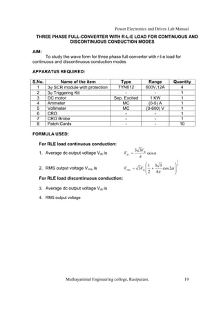 Power Electronics and Drives Lab Manual
  THREE PHASE FULL-CONVERTER WITH R-L-E LOAD FOR CONTINUOUS AND
               DISCONTINUOUS CONDUCTION MODES

AIM:
       To study the wave form for three phase full-converter with r-l-e load for
continuous and discontinuous conduction modes

APPARATUS REQUIRED:

S.No.          Name of the item               Type                Range        Quantity
  1     3! SCR module with protection        TYN612              600V,12A         4
  2     3! Triggering Kit                       -                    -            1
  3     DC motor                           Sep. Excited            1 KW           1
  4     Ammeter                                MC                 (0-5) A         1
  5     Voltmeter                              MC                (0-600) V        1
  6     CRO                                     -                    -            1
  7     CRO Brobe                               -                    -            1
  8     Patch Cards                             -                    -           10

FORMULA USED:

   For RLE load continuous conduction:
                                                         3 3Vm
   1. Average dc output voltage Vdc is           Vdc =           cos
                                                                                1

                                                                 1 3 3          2
   2. RMS output voltage Vrms is                 Vrms = 3Vm       +    cos 2
                                                                 2 4
   For RLE load discontinuous conduction:

   3. Average dc output voltage Vdc is

   4. RMS output voltage




                 Muthayammal Engineering college, Rasipuram.                        19
 