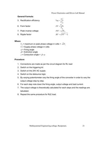 Power Electronics and Drives Lab Manual
  General Formula:
                                                       2
                                                     Vdc
  5. Rectification efficiency                   % =   2
                                                    Vrms
                                                    V
  6. Form factor                                FF = rms
                                                    Vdc
  7. Peak inverse voltage                       PIV = 3Vm
  8. Ripple factor                              RF = FF 2 1


Where
        Vm = maximum or peak phase voltage in volts =   2Vs
        Vs = Supply phase voltage in volts
           = Firing angle
           = Extinction angle
          = Conduction angle = -

Procedure:

  1. Connections are made as per the circuit diagram for RL load
  2. Switch on the triggering kit
  3. Switch on the 24V AC supply
  4. Switch on the debounce logic
  5. By varying potentiometer vary the firing angle of the converter in order to vary the
     output voltage step by step.
  6. For each step note down the firing angle, output voltage and load current.
  7. The output voltage is theoretically calculated for each steps and the readings are
     tabulated.
  8. Repeat the same procedure for RLE load.




                  Muthayammal Engineering college, Rasipuram.                  21
 