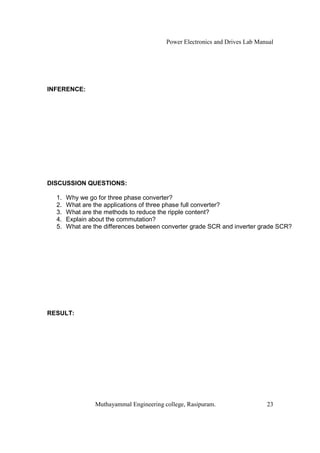 Power Electronics and Drives Lab Manual




INFERENCE:




DISCUSSION QUESTIONS:

  1.   Why we go for three phase converter?
  2.   What are the applications of three phase full converter?
  3.   What are the methods to reduce the ripple content?
  4.   Explain about the commutation?
  5.   What are the differences between converter grade SCR and inverter grade SCR?




RESULT:




                Muthayammal Engineering college, Rasipuram.                  23
 