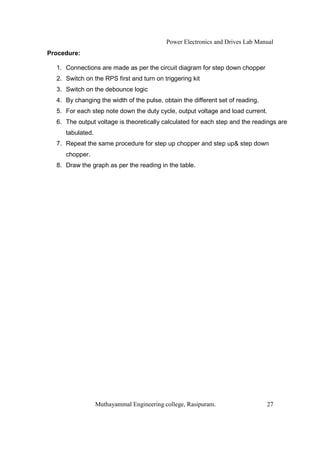 Power Electronics and Drives Lab Manual
Procedure:

  1. Connections are made as per the circuit diagram for step down chopper
  2. Switch on the RPS first and turn on triggering kit
  3. Switch on the debounce logic
  4. By changing the width of the pulse, obtain the different set of reading.
  5. For each step note down the duty cycle, output voltage and load current.
  6. The output voltage is theoretically calculated for each step and the readings are
     tabulated.
  7. Repeat the same procedure for step up chopper and step up& step down
     chopper.
  8. Draw the graph as per the reading in the table.




                  Muthayammal Engineering college, Rasipuram.                   27
 