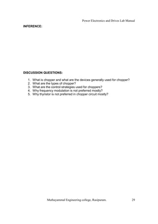 Power Electronics and Drives Lab Manual
INFERENCE:




DISCUSSION QUESTIONS:

  1.   What is chopper and what are the devices generally used for chopper?
  2.   What are the types of chopper?
  3.   What are the control strategies used for choppers?
  4.   Why frequency modulation is not preferred mostly?
  5.   Why thyristor is not preferred in chopper circuit mostly?




                 Muthayammal Engineering college, Rasipuram.                  29
 