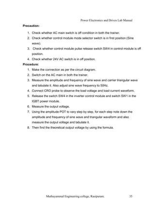 Power Electronics and Drives Lab Manual
Precaution:

  1. Check whether AC main switch is off condition in both the trainer.
  2. Check whether control module mode selector switch is in first position (Sine
     wave).
  3. Check whether control module pulse release switch SW4 in control module is off
     position.
  4. Check whether 24V AC switch is in off position.
Procedure:
  1. Make the connection as per the circuit diagram.
  2. Switch on the AC main in both the trainer.
  3. Measure the amplitude and frequency of sine wave and carrier triangular wave
     and tabulate it. Also adjust sine wave frequency to 50Hz.
  4. Connect CRO probe to observe the load voltage and load current waveform.
  5. Release the switch SW4 in the inverter control module and switch SW1 in the
     IGBT power module.
  6. Measure the output voltage.
  7. Using the amplitude POT to vary step by step, for each step note down the
     amplitude and frequency of sine wave and triangular waveform and also
     measure the output voltage and tabulate it.
  8. Then find the theoretical output voltage by using the formula.




                 Muthayammal Engineering college, Rasipuram.                  35
 