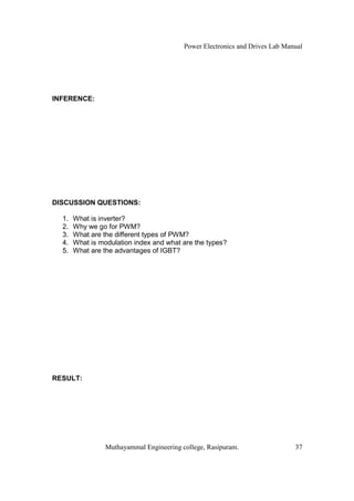 Power Electronics and Drives Lab Manual




INFERENCE:




DISCUSSION QUESTIONS:

  1.   What is inverter?
  2.   Why we go for PWM?
  3.   What are the different types of PWM?
  4.   What is modulation index and what are the types?
  5.   What are the advantages of IGBT?




RESULT:




                 Muthayammal Engineering college, Rasipuram.                  37
 