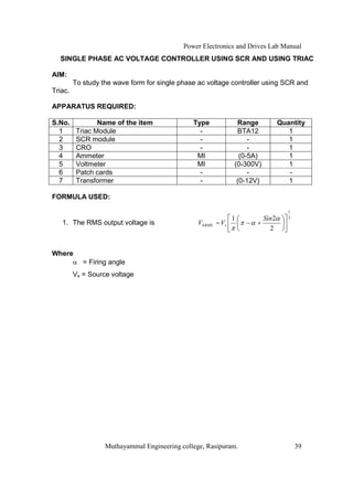 Power Electronics and Drives Lab Manual
  SINGLE PHASE AC VOLTAGE CONTROLLER USING SCR AND USING TRIAC

AIM:
         To study the wave form for single phase ac voltage controller using SCR and
Triac.

APPARATUS REQUIRED:

S.No.            Name of the item              Type             Range         Quantity
  1       Triac Module                           -              BTA12            1
  2       SCR module                             -                  -            1
  3       CRO                                    -                  -            1
  4       Ammeter                               MI               (0-5A)          1
  5       Voltmeter                             MI             (0-300V)          1
  6       Patch cards                            -                  -            -
  7       Transformer                            -              (0-12V)          1

FORMULA USED:

                                                                                 1
                                                               1       Sin2      2
   1. The RMS output voltage is                  V0 RMS = Vs         +
                                                                         2


Where
            = Firing angle
         Vs = Source voltage




                   Muthayammal Engineering college, Rasipuram.                       39
 