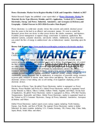 Power Electronics Market Set to RegisterHealthy CAGR and Competitive Outlook to 2027
Market Research Engine has published a new report titled as “Power Electronics Market by
Material, Device Type (Discrete, Module, and IC), Application, Vertical (ICT, Consumer
Electronics, Energy and Power, Industrial, Automotive, and Aerospace & Defense), and
Geography - Global Forecast to 2021-2026-Executive Data Report.”
Power electronics is a solid-state circuitry device that converts and controls electrical power
from the source to the load in an efficient and convenient manner. It's wont to control the
fluctuated power from one device to other power devices like diodes, transistors, and thyristors.
It enables power management to support energy conservation in numerous applications like
industrial systems, consumer electronic, and electric vehicles. Additionally, power electronics
can control the flow of energy in unidirectional also as bidirectional manner, depending upon the
usage.
Browse Full Report: https://www.marketresearchengine.com/power-electronics-market-
size
The global power electronics market is expected to cross more than US$ 44 billion by 2026, at a
CAGR of 4.6%.
Government push from various economies has amplified the adoption of renewable power
sources across the economic and residential sector and is driving the market revenue. To control
the flow of energy, the switching electronic circuits are used. These switching electronic circuits
are called power electronics. Power electronics also are considered for the conversion of
electrical power. Such conversions are performed by semiconductor devices like diodes,
transistors and thyristors etc. Power electronics devices have several advantages including
optimum forward and reverse backing capabilities, simplified circuits, compact designs etc.
Additionally, power electronics find its applications in connection of renewable energy resources
to power grids, transport in electric trains, motor drives and lighting. The main use of power
electronics devices is heat sinking also as soft starting of an equipment deploying power
electronic devices.
On the basis of Device Type, the global Power Electronics market is segregated as, Power
Discrete, Power Modules and Power ICs. Global Power Electronics market is segmented based
on the Material as, Silicon, Silicon Carbide, Gallium Nitride, Sapphire and Others. On the basis
of Application, the global Power Electronics market is segregated as, Drives, UPS, Rail Traction,
Transportation, Renewable and Others. Global Power Electronics market is segmented based on
the Vertical as, ICT, Consumer Electronics, Energy & Power, Industrial, Automotive, Aerospace
& Defense and Others
Global Power Electronics market report covers various regions including North America,
Europe, Asia Pacific, and Rest of World. The regional Power Electronics market is further
bifurcated for major countries including U.S., Canada, Germany, UK, France, Italy, China, India,
Japan, Brazil, South Africa and others.
 