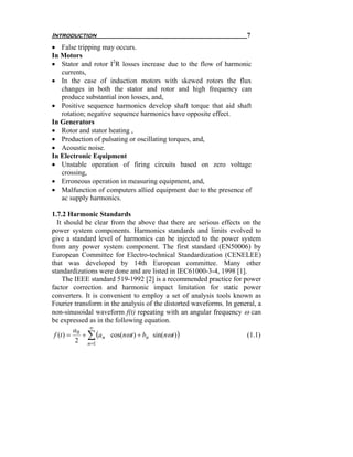 Introduction                                                         7
• False tripping may occurs.
In Motors
• Stator and rotor I2R losses increase due to the flow of harmonic
   currents,
• In the case of induction motors with skewed rotors the flux
   changes in both the stator and rotor and high frequency can
   produce substantial iron losses, and,
• Positive sequence harmonics develop shaft torque that aid shaft
   rotation; negative sequence harmonics have opposite effect.
In Generators
• Rotor and stator heating ,
• Production of pulsating or oscillating torques, and,
• Acoustic noise.
In Electronic Equipment
• Unstable operation of firing circuits based on zero voltage
   crossing,
• Erroneous operation in measuring equipment, and,
• Malfunction of computers allied equipment due to the presence of
   ac supply harmonics.

1.7.2 Harmonic Standards
  It should be clear from the above that there are serious effects on the
power system components. Harmonics standards and limits evolved to
give a standard level of harmonics can be injected to the power system
from any power system component. The first standard (EN50006) by
European Committee for Electro-technical Standardization (CENELEE)
that was developed by 14th European committee. Many other
standardizations were done and are listed in IEC61000-3-4, 1998 [1].
     The IEEE standard 519-1992 [2] is a recommended practice for power
factor correction and harmonic impact limitation for static power
converters. It is convenient to employ a set of analysis tools known as
Fourier transform in the analysis of the distorted waveforms. In general, a
non-sinusoidal waveform f(t) repeating with an angular frequency ω can
be expressed as in the following equation.
          a0 ∞
 f (t ) =   + ∑ (a n cos(nωt ) + bn sin( nωt ) )                     (1.1)
           2 n=1
 