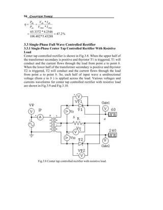 94 Chapter Three
      Pdc   V *I
η=        = dc dc
      Pac Vrms * I rms
      65.3372 * 4.2546
  =                     = 47.2 %
      108.402 * 5.43288

3.3 Single-Phase Full Wave Controlled Rectifier
3.3.1 Single-Phase Center Tap Controlled Rectifier With Resistive
Load
Center tap controlled rectifier is shown in Fig.3.8. When the upper half of
the transformer secondary is positive and thyristor T1 is triggered, T1 will
conduct and the current flows through the load from point a to point b.
When the lower half of the transformer secondary is positive and thyristor
T2 is triggered, T2 will conduct and the current flows through the load
from point a to point b. So, each half of input wave a unidirectional
voltage (from a to b ) is applied across the load. Various voltages and
currents waveforms for center tap controlled rectifier with resistive load
are shown in Fig.3.9 and Fig.3.10.




                                          b                          a




            Fig.3.8 Center tap controlled rectifier with resistive load.
 