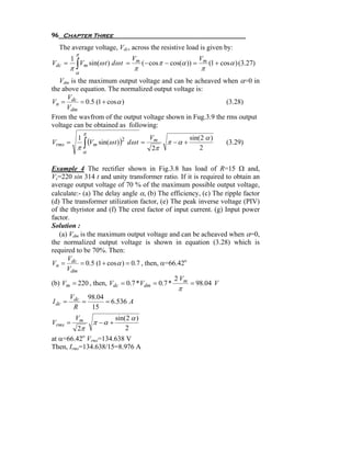 96 Chapter Three
  The average voltage, Vdc, across the resistive load is given by:
             π
         1                         Vm                           Vm
         π∫ m
Vdc =      V sin(ω t ) dω t =           (− cos π − cos(α )) =        (1 + cosα ) (3.27)
                                   π                            π
             α
   Vdm is the maximum output voltage and can be acheaved when α=0 in
the above equation. The normalized output voltage is:
      V
Vn = dc = 0.5 (1 + cos α )                                  (3.28)
     Vdm
From the wavfrom of the output voltage shown in Fug.3.9 the rms output
voltage can be obtained as following:
                 π
                                           Vm             sin( 2 α )
                 ∫ (Vm sin(ω t )) dω t =
             1
Vrms =                           2
                                                 π −α +                    (3.29)
             π                              2π                2
                 α


Example 4 The rectifier shown in Fig.3.8 has load of R=15 Ω and,
Vs=220 sin 314 t and unity transformer ratio. If it is required to obtain an
average output voltage of 70 % of the maximum possible output voltage,
calculate:- (a) The delay angle α, (b) The efficiency, (c) The ripple factor
(d) The transformer utilization factor, (e) The peak inverse voltage (PIV)
of the thyristor and (f) The crest factor of input current. (g) Input power
factor.
Solution :
   (a) Vdm is the maximum output voltage and can be acheaved when α=0,
the normalized output voltage is shown in equation (3.28) which is
required to be 70%. Then:
      V
Vn = dc = 0.5 (1 + cos α ) = 0.7 , then, α=66.42o
      Vdm
                                             2 Vm
(b) Vm = 220 , then, Vdc = 0.7 *Vdm = 0.7 *        = 98.04 V
                                                     π
         Vdc 98.04
I dc =      =      = 6.536 A
          R   15
        Vm           sin( 2 α )
Vrms =        π −α +
         2π              2
at α=66.42o Vrms=134.638 V
Then, Irms=134.638/15=8.976 A
 
