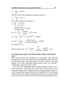 SCR Rectifier or Controlled Rectifier                                    97
       Vm
VS =       = 155.56 V
        2
The rms value of the transformer secondery current is:
      I
I S = rms = 6.347 A
         2
Then, The rectification efficiency is:
     P      V *I
η = dc = dc dc
     Pac Vrms * I rms
      98.04 * 6.536
  =                  = 53.04%
     134.638 * 8.976
           V      134.638
(c) FF = rms =             = 1.3733 and,
           Vdc     98.04
       V
 RF = ac = FF 2 − 1 = 1.37332 − 1 = 0.9413
       Vdc
              Pdc        98.04 * 6.536
(d) TUF =           =                          = 0.32479
            2VS I S 2 *155.56 * 6.34145
(e) The PIV is 2 Vm
                                              Vm
                             I S ( peak )       R      14.6667
(f) Creast Factor CF, CF =                =          =         = 2.313
                                  IS        6.34145 6.34145

3.3.2 Single-Phase Fully Controlled Rectifier Bridge With Resistive
Load
This section describes the operation of a single-phase fully-controlled
bridge rectifier circuit with resistive load. The operation of this circuit can
be understood more easily when the load is pure resistance. The main
purpose of the fully controlled bridge rectifier circuit is to provide a
variable DC voltage from an AC source.
   The circuit of a single-phase fully controlled bridge rectifier circuit is
shown in Fig.3.11. The circuit has four SCRs. For this circuit, vs is a
sinusoidal voltage source. When the supply voltage is positive, SCRs T1
and T2 triggered then current flows from vs through SCR T1, load resistor
R (from up to down), SCR T2 and back into the source. In the next half-
cycle, the other pair of SCRs T3 and T4 conducts when get pulse on their
 