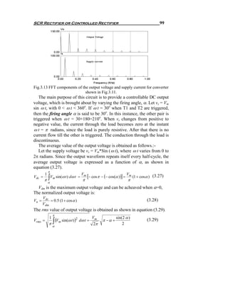 SCR Rectifier or Controlled Rectifier                                                  99




Fig.3.13 FFT components of the output voltage and supply current for converter
                             shown in Fig.3.11.
   The main purpose of this circuit is to provide a controllable DC output
voltage, which is brought about by varying the firing angle, α. Let vs = Vm
sin ω t, with 0 < ω t < 360o. If ω t = 30o when T1 and T2 are triggered,
then the firing angle α is said to be 30o. In this instance, the other pair is
triggered when ω t = 30+180=210o. When vs changes from positive to
negative value, the current through the load becomes zero at the instant
ω t = π radians, since the load is purely resistive. After that there is no
current flow till the other is triggered. The conduction through the load is
discontinuous.
   The average value of the output voltage is obtained as follows.:-
   Let the supply voltage be vs = Vm*Sin ( ω t), where ω t varies from 0 to
2π radians. Since the output waveform repeats itself every half-cycle, the
average output voltage is expressed as a function of α, as shown in
equation (3.27).
            π
        1                           Vm
                                         [− cos π − (− cos(α ) )] = Vm (1 + cosα ) (3.27)
        π∫ m
Vdc =     V sin(ω t ) dω t      =
                                    π                             π
            α
  Vdm is the maximum output voltage and can be acheaved when α=0,
The normalized output voltage is:
       Vdc
Vn =       = 0.5 (1 + cos α )                                                 (3.28)
       Vdm
The rms value of output voltage is obtained as shown in equation (3.29).
                π
                                           Vm              sin(2 α )
            1
              (V sin(ω t ) )
            π∫ m
Vrms =                      2
                                dω t =            π −α +                      (3.29)
                α
                                            2π                 2
 