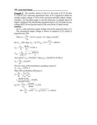 100 Chapter Three
Example 5 The rectifier shown in Fig.3.11 has load of R=15 Ω and,
Vs=220 sin 314 t and unity transformer ratio. If it is required to obtain an
average output voltage of 70% of the maximum possible output voltage,
calculate:- (a) The delay angle α, (b) The efficiency, (c) Ripple factor of
output voltage(d) The transformer utilization factor, (e) The peak inverse
voltage (PIV) of one thyristor and (f) The crest factor of input current.
Solution:
   (a) Vdm is the maximum output voltage and can be acheaved when α=0,
   The normalized output voltage is shown in equation (3.31) which is
required to be 70%.
                V
   Then, Vn = dc = 0.5 (1 + cos α ) = 0.7 , then, α=66.42o
                Vdm
                                              2 Vm
(b) Vm = 220 , then, Vdc = 0.7 *Vdm = 0.7 *        = 98.04 V
                                              π
         Vdc 98.04
I dc =      =      = 6.536 A
          R   15
          Vm            sin( 2 α )
Vrms =           π −α +
           2π               2
At α=66.42o Vrms=134.638 V. Then, Irms=134.638/15=8.976 A
       V
VS = m = 155.56 V
         2
The rms value of the transformer secondery current is:
I S = I rms = 8.976 A
Then, The rectification efficiency is
     P       V *I
η = dc = dc dc
     Pac Vrms * I rms
     98.04 * 6.536
  =                 = 53.04%
    134.638 * 8.976
         V       134.638
(c) FF = rms =            = 1.3733
         Vdc      98.04
             V
       RF = ac = FF 2 − 1 = 1.37332 − 1 = 0.9413
             Vdc
 
