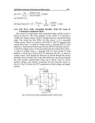 SCR Rectifier or Controlled Rectifier                                   101
             Pdc     98.04 * 6.536
(d) TUF =          =                   = 0.4589
            VS I S 155.56 * 8.976
(e) The PIV is Vm
                                            Vm
                             I S ( peak )        14.6667
(f) Creast Factor CF, CF =                = R =          = 1.634
                                  IS       8.976  8.976

3.3.3 Full Wave Fully Controlled Rectifier With RL Load In
       Continuous Conduction Mode
   The circuit of a single-phase fully controlled bridge rectifier circuit is
shown in Fig.3.14. The main purpose of this circuit is to provide a
variable DC output voltage, which is brought about by varying the firing
angle. The circuit has four SCRs. For this circuit, vs is a sinusoidal
voltage source. When it is positive, the SCRs T1 and T2 triggered then
current flows from +ve point of voltage source, vs through SCR T1, load
inductor L, load resistor R (from up to down), SCR T2 and back into the –
ve point of voltage source. In the next half-cycle the current flows from -
ve point of voltage source, vs through SCR T3, load resistor R, load
inductor L (from up to down), SCR T4 and back into the +ve point of
voltage source. Even though the direction of current through the source
alternates from one half-cycle to the other half-cycle, the current through
the load remains unidirectional (from up to down). Fig.3.15 shows
various voltages and currents waveforms for the converter shown in
Fig.3.14. Fig.3.16 shows the FFT components of load voltage and supply
current.




          Fig.3.14 Full wave fully controlled rectifier with RL load.
 