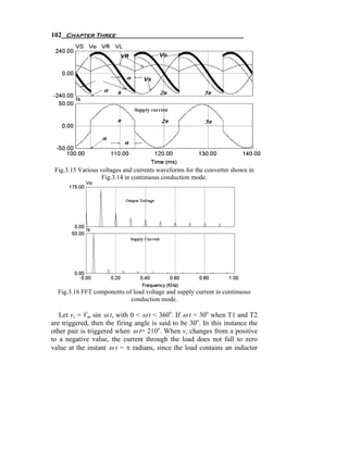 102 Chapter Three




 Fig.3.15 Various voltages and currents waveforms for the converter shown in
                   Fig.3.14 in continuous conduction mode.




  Fig.3.16 FFT components of load voltage and supply current in continuous
                            conduction mode.

   Let vs = Vm sin ω t, with 0 < ω t < 360o. If ω t = 30o when T1 and T2
are triggered, then the firing angle is said to be 30o. In this instance the
other pair is triggered when ω t= 210o. When vs changes from a positive
to a negative value, the current through the load does not fall to zero
value at the instant ω t = π radians, since the load contains an inductor
 