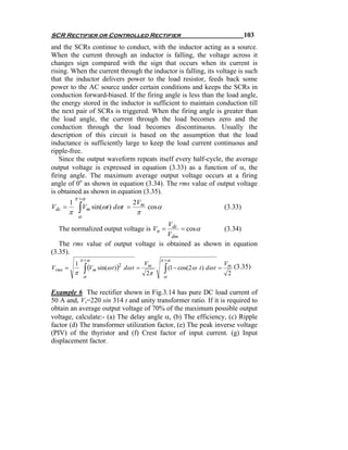 SCR Rectifier or Controlled Rectifier                                                      103
and the SCRs continue to conduct, with the inductor acting as a source.
When the current through an inductor is falling, the voltage across it
changes sign compared with the sign that occurs when its current is
rising. When the current through the inductor is falling, its voltage is such
that the inductor delivers power to the load resistor, feeds back some
power to the AC source under certain conditions and keeps the SCRs in
conduction forward-biased. If the firing angle is less than the load angle,
the energy stored in the inductor is sufficient to maintain conduction till
the next pair of SCRs is triggered. When the firing angle is greater than
the load angle, the current through the load becomes zero and the
conduction through the load becomes discontinuous. Usually the
description of this circuit is based on the assumption that the load
inductance is sufficiently large to keep the load current continuous and
ripple-free.
    Since the output waveform repeats itself every half-cycle, the average
output voltage is expressed in equation (3.33) as a function of α, the
firing angle. The maximum average output voltage occurs at a firing
angle of 0o as shown in equation (3.34). The rms value of output voltage
is obtained as shown in equation (3.35).
             π +α
         1                               2Vm
Vdc =
         π       ∫   Vm sin(ωt ) dωt =
                                          π
                                               cos α                              (3.33)
                 α
                                      Vdc
  The normalized output voltage is Vn =    = cos α      (3.34)
                                      Vdm
   The rms value of output voltage is obtained as shown in equation
(3.35).
                 π +α                               π +α
                                               Vm                                 Vm
                     ∫ (Vm sin(ω t )) dω t =
             1
Vrms =                                                 ∫ (1 − cos(2ω t ) dω t =
                                     2                                                 (3.35)
             π                                 2π                                  2
                     α                                 α


Example 6 The rectifier shown in Fig.3.14 has pure DC load current of
50 A and, Vs=220 sin 314 t and unity transformer ratio. If it is required to
obtain an average output voltage of 70% of the maximum possible output
voltage, calculate:- (a) The delay angle α, (b) The efficiency, (c) Ripple
factor (d) The transformer utilization factor, (e) The peak inverse voltage
(PIV) of the thyristor and (f) Crest factor of input current. (g) Input
displacement factor.
 
