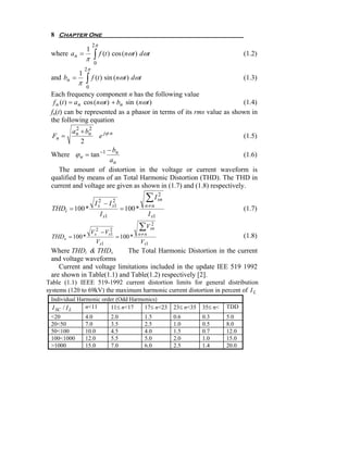 8 Chapter One
                     2π
                1
 where a n =
                π     ∫ f (t ) cos (nωt ) dωt                                          (1.2)
                      0
                2π
            1
 and bn =
            π   ∫ f (t ) sin (nωt ) dωt                                                (1.3)
                0
 Each frequency component n has the following value
  f n (t ) = a n cos ( nωt ) + bn sin (nωt )                          (1.4)
 fn(t) can be represented as a phasor in terms of its rms value as shown in
 the following equation
         a n + bn
           2    2
  Fn =                    e jϕ n                                                       (1.5)
             2
                     − bn
 Where ϕ n = tan −1                                                    (1.6)
                      an
   The amount of distortion in the voltage or current waveform is
 qualified by means of an Total Harmonic Distortion (THD). The THD in
 current and voltage are given as shown in (1.7) and (1.8) respectively.

                       2
                      Is    − I s1
                                2                  ∑ I sn
                                                       2

                                                  n≠n
 THDi = 100 *                          = 100 *                                         (1.7)
                          I s1                     I s1

                     Vs2 − Vs2
                                             ∑Vsn
                                                2

                             1               n≠n
 THDv = 100 *                      = 100 *                                             (1.8)
                       Vs1                       Vs1
 Where THDi & THDv          The Total Harmonic Distortion in the current
 and voltage waveforms
    Current and voltage limitations included in the update IEE 519 1992
 are shown in Table(1.1) and Table(1.2) respectively [2].
Table (1.1) IEEE 519-1992 current distortion limits for general distribution
systems (120 to 69kV) the maximum harmonic current distortion in percent of I L
 Individual Harmonic order (Odd Harmonics)
  I SC / I L   n<11     11≤ n<17     17≤ n<23               23≤ n<35   35≤ n<   TDD
 <20            4.0              2.0              1.5       0.6        0.3      5.0
 20<50          7.0              3.5              2.5       1.0        0.5      8.0
 50<100         10.0             4.5              4.0       1.5        0.7      12.0
 100<1000       12.0             5.5              5.0       2.0        1.0      15.0
 >1000          15.0             7.0              6.0       2.5        1.4      20.0
 