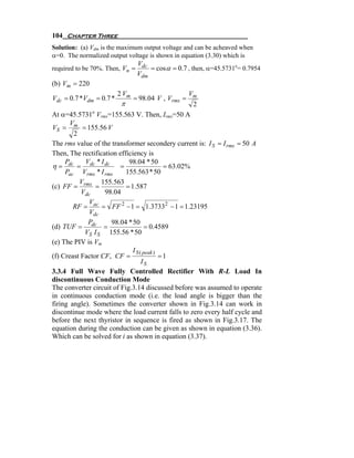 104 Chapter Three
Solution: (a) Vdm is the maximum output voltage and can be acheaved when
α=0. The normalized output voltage is shown in equation (3.30) which is
                              V
required to be 70%. Then, Vn = dc = cosα = 0.7 , then, α=45.5731o= 0.7954
                                 Vdm
(b) Vm = 220
                         2 Vm                       Vm
Vdc = 0.7 *Vdm = 0.7 *          = 98.04 V , Vrms =
                         π                           2
At α=45.5731 Vrms=155.563 V. Then, Irms=50 A
               o

       V
VS = m = 155.56 V
        2
The rms value of the transformer secondery current is: I S = I rms = 50 A
Then, The rectification efficiency is
     P      V *I            98.04 * 50
η = dc = dc dc =                            = 63.02%
     Pac Vrms * I rms      155.563 * 50
          V       155.563
(c) FF = rms =             = 1.587
           Vdc     98.04
             V
        RF = ac = FF 2 − 1 = 1.37332 − 1 = 1.23195
             Vdc
             P       98.04 * 50
(d) TUF = dc =                       = 0.4589
            VS I S 155.56 * 50
(e) The PIV is Vm
                              I S ( peak )
(f) Creast Factor CF, CF =                 =1
                                   IS
3.3.4 Full Wave Fully Controlled Rectifier With R-L Load In
discontinuous Conduction Mode
The converter circuit of Fig.3.14 discussed before was assumed to operate
in continuous conduction mode (i.e. the load angle is bigger than the
firing angle). Sometimes the converter shown in Fig.3.14 can work in
discontinue mode where the load current falls to zero every half cycle and
before the next thyristor in sequence is fired as shown in Fig.3.17. The
equation during the conduction can be given as shown in equation (3.36).
Which can be solved for i as shown in equation (3.37).
 