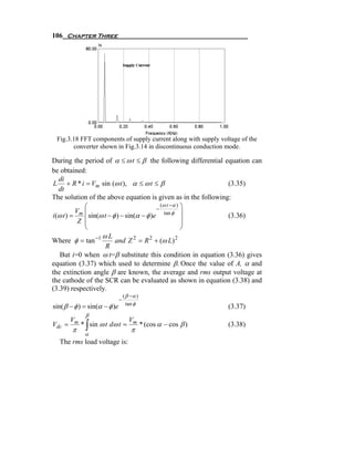 106 Chapter Three




 Fig.3.18 FFT components of supply current along with supply voltage of the
       converter shown in Fig.3.14 in discontinuous conduction mode.

During the period of α ≤ ω t ≤ β the following differential equation can
be obtained:
   di
 L + R * i = Vm sin (ω t ), α ≤ ω t ≤ β                        (3.35)
   dt
The solution of the above equation is given as in the following:
              ⎛                                (ω t −α ) ⎞
           Vm ⎜                              −
                                                 tan φ ⎟
i (ω t ) =    ⎜ sin(ω t − φ ) − sin(α − φ )e             ⎟     (3.36)
            Z ⎜                                          ⎟
              ⎝                                          ⎠
                     ωL
Where φ = tan −1           and Z 2 = R 2 + (ω L) 2
                       R
    But i=0 when ω t=β substitute this condition in equation (3.36) gives
equation (3.37) which used to determine β. Once the value of A, α and
the extinction angle β are known, the average and rms output voltage at
the cathode of the SCR can be evaluated as shown in equation (3.38) and
(3.39) respectively.
                                  ( β −α )
                              −
                                    tan φ
sin( β − φ ) = sin(α − φ )e                                       (3.37)
              β
        Vm                           Vm
Vdc =
        π     ∫
             * sin ω t dω t =
                                      π
                                             * (cos α − cos β )   (3.38)
              α
  The rms load voltage is:
 