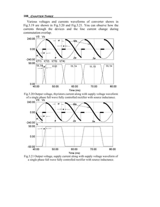 108 Chapter Three
   Various voltages and currents waveforms of converter shown in
Fig.3.19 are shown in Fig.3.20 and Fig.3.21. You can observe how the
currents through the devices and the line current change during
commutation overlap.




Fig.3.20 Output voltage, thyristors current along with supply voltage waveform
  of a single phase full wave fully controlled rectifier with source inductance.




Fig.3.21 Output voltage, supply current along with supply voltage waveform of
   a single phase full wave fully controlled rectifier with source inductance.
 