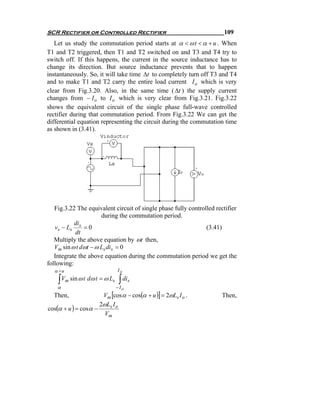 SCR Rectifier or Controlled Rectifier                                  109
   Let us study the commutation period starts at α < ω t < α + u . When
T1 and T2 triggered, then T1 and T2 switched on and T3 and T4 try to
switch off. If this happens, the current in the source inductance has to
change its direction. But source inductance prevents that to happen
instantaneously. So, it will take time Δt to completely turn off T3 and T4
and to make T1 and T2 carry the entire load current I o which is very
clear from Fig.3.20. Also, in the same time ( Δt ) the supply current
changes from − I o to I o which is very clear from Fig.3.21. Fig.3.22
shows the equivalent circuit of the single phase full-wave controlled
rectifier during that commutation period. From Fig.3.22 We can get the
differential equation representing the circuit during the commutation time
as shown in (3.41).




   Fig.3.22 The equivalent circuit of single phase fully controlled rectifier
                      during the commutation period.
            dis
   v s − Ls     =0                                              (3.41)
            dt
   Multiply the above equation by ωt then,
   Vm sin ω t dωt − ω Ls dis = 0
   Integrate the above equation during the commutation period we get the
following:
   α +u                       Io

    ∫Vm sin ω t dω t = ω Ls ∫ dis
    α                        −Io
  Then,                Vm [cos α − cos(α + u )] = 2ωLs I o .          Then,
                      2ωLs I o
cos(α + u ) = cos α −
                        Vm
 