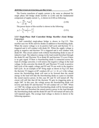 SCR Rectifier or Controlled Rectifier                                    111
   The Fourier transform of supply current is the same as obtained for
single phase full bridge diode rectifier in (2.66) and the fundamental
component of supply current I s1 is shown in (2.68) as following:
           8I o        u
   I S1 =        * sin                                           (3.50)
            2 πu       2
   The power factor of this rectifier is shown in the following:
          I      ⎛      u⎞
   p. f = s1 cos⎜ α + ⎟                                          (3.51)
          Is     ⎝      2⎠

3.3.5 Single-Phase Half Controlled Bridge Rectifier (Semi Bridge
Converter)
   A half controlled single-phase bridge is shown in Fig.3.23. This
rectifier uses two SCRs and two diodes in addition to freewheeling diode.
When the source voltage is in its positive half cycle and thyristor T2 is
triggered and it will conduct with diode D1. When the supply voltage is
going to negative and thyristor T4 is triggered and it will conduct with
diode D3. This circuit cannot work without freewheeling diode in case of
inductive load. The inductive energy in the load would freewheel through
the diode D1 and Thyristor T4 or diode D3 and thyristor T2 even if there
is no gate signal. If there is freewheeling diode is connected across the
load of a bridge converter, it will remove the negative voltage in the load
voltage. In this converter the diode D1 and Thyristor T2 work in positive
half cycle of the supply voltage and D3 and T4 can work in the negative
half cycle. As an example at 60o firing angle as shown in Fig.3.24, then
the thyristor T2 triggers at 60o conducts till ω t =π. At ω t=π the voltage
across the freewheeling diode will start to be forward then the stored
energy in the load will take the freewheeling diode as a pass to circulate
the stored reactive power, In this case D1 and T2 will turned off. The
circuit will still like that till the thyristor T4 gets its triggering pulse at
angle 240o. In this case, the voltage across the freewheeling diode will
reverse and diode D3 and thyristor T4 will conduct till ω t=360o. When
ω t=360o the voltage across the freewheeling diode will be forward again
and the load will freewheel the stored reactive power in the load through
the freewheeling diode and the diode D3 and T4 will turned off and cycle
will repeated again. The average load voltage is shown in shown in the
following equation:-
 