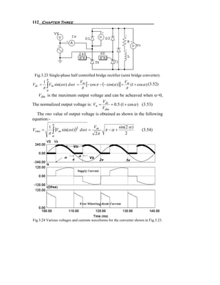 112 Chapter Three




 Fig.3.23 Single-phase half controlled bridge rectifier (semi bridge converter).
            π
        1                                Vm
                                              [− cos π − (− cos(α ))] = Vm (1 + cosα ) (3.52)
        π∫ m
Vdc =     V sin(ω t ) dω t           =
                                         π                             π
            α
   Vdm is the maximum output voltage and can be acheaved when α=0,
                                      V
The normalized output voltage is: Vn = dc = 0.5 (1 + cos α ) (3.53)
                                      Vdm
  The rms value of output voltage is obtained as shown in the following
equation:-
                    π
                                                  Vm               sin(2 α )
                1
                   (Vm sin(ω t ) )
                π∫
Vrms =                           2
                                         dω t =           π −α +                  (3.54)
                    α
                                                   2π                  2




Fig.3.24 Various voltages and currents waveforms for the converter shown in Fig.3.23.
 