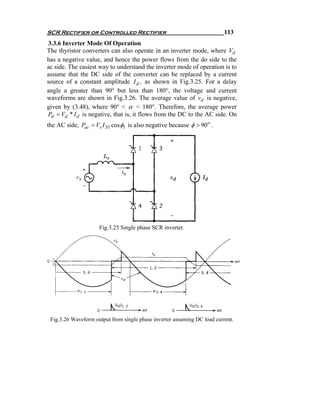 SCR Rectifier or Controlled Rectifier                                     113
3.3.6 Inverter Mode Of Operation
The thyristor converters can also operate in an inverter mode, where Vd
has a negative value, and hence the power flows from the do side to the
ac side. The easiest way to understand the inverter mode of operation is to
assume that the DC side of the converter can be replaced by a current
source of a constant amplitude I d , as shown in Fig.3.25. For a delay
angle a greater than 90° but less than 180°, the voltage and current
waveforms are shown in Fig.3.26. The average value of vd is negative,
given by (3.48), where 90° < α < 180°. Therefore, the average power
Pd = Vd * I d is negative, that is, it flows from the DC to the AC side. On
the AC side, Pac = Vs I S1 cosφ1 is also negative because φ > 90 o .




                     Fig.3.25 Single phase SCR inverter.




 Fig.3.26 Waveform output from single phase inverter assuming DC load current.
 