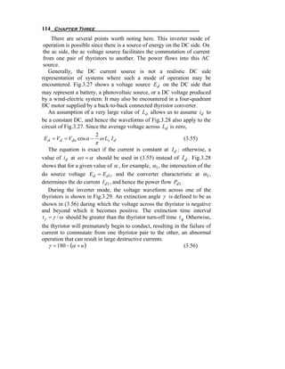 114 Chapter Three
     There are several points worth noting here. This inverter mode of
 operation is possible since there is a source of energy on the DC side. On
 the ac side, the ac voltage source facilitates the commutation of current
 from one pair of thyristors to another. The power flows into this AC
 source.
    Generally, the DC current source is not a realistic DC side
representation of systems where such a mode of operation may be
encountered. Fig.3.27 shows a voltage source Ed on the DC side that
may represent a battery, a photovoltaic source, or a DC voltage produced
by a wind-electric system. It may also be encountered in a four-quadrant
DC motor supplied by a back-to-back connected thyristor converter.
    An assumption of a very large value of Ld allows us to assume id to
be a constant DC, and hence the waveforms of Fig.3.28 also apply to the
circuit of Fig.3.27. Since the average voltage across Ld is zero,
                         2
  E d = Vd = Vdo cos α − ω Ls I d                                (3.55)
                        π
   The equation is exact if the current is constant at I d ; otherwise, a
value of id at ω t = α should be used in (3.55) instead of I d . Fig.3.28
shows that for a given value of α , for example, α1 , the intersection of the
do source voltage Ed = Ed 1 , and the converter characteristic at α1 ,
determines the do current I d 1 , and hence the power flow Pd1 .
   During the inverter mode, the voltage waveform across one of the
thyristors is shown in Fig.3.29. An extinction angle γ is defined to be as
shown in (3.56) during which the voltage across the thyristor is negative
and beyond which it becomes positive. The extinction time interval
tγ = γ / ω should be greater than the thyristor turn-off time τ q Otherwise,
the thyristor will prematurely begin to conduct, resulting in the failure of
current to commutate from one thyristor pair to the other, an abnormal
operation that can result in large destructive currents.
   γ = 180 − (α + u )                                          (3.56)
 