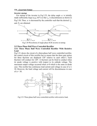 116 Chapter Three
Inverter startup
   For startup of the inverter in Fig.3.25, the delay angle α is initially
made sufficiently large (e.g.,165o) so that id is discontinuous as shown in
Fig.3.30. Then, α is decreased by the controller such that the desired I d
and Pd are obtained.




           Fig.3.30 Waveforms of single phase SCR inverter at startup.

3.5 Three Phase Half Wave Controlled Rectifier
3.5.1 Three Phase Half Wave Controlled Rectifier With Resistive
Load
Fig.3.31 shows the circuit of a three-phase half wave controlled rectifier,
the control circuit of this rectifier has to ensure that the three gate pulses
for three thyristor are displaced 120o relative to each other’s. Each
thyristor will conduct for 120o. A thyristor can be fired to conduct when
its anode voltage is positive with respect to its cathode voltage. The
maximum output voltage occurred when α=0 which is the same as diode
case. This rectfier has continuous load current and voltage in case of α ≤
30. However, the load voltage and current will be discontinuous in case
of α > 30.




    Fig.3.31 Three phase half wave controlled rectifier with resistive load.
 