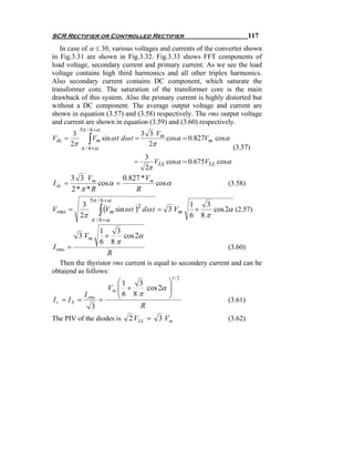 SCR Rectifier or Controlled Rectifier                                         117
   In case of α ≤ 30, various voltages and currents of the converter shown
in Fig.3.31 are shown in Fig.3.32. Fig.3.33 shows FFT components of
load voltage, secondary current and primary current. As we see the load
voltage contains high third harmonics and all other triplex harmonics.
Also secondary current contains DC component, which saturate the
transformer core. The saturation of the transformer core is the main
drawback of this system. Also the primary current is highly distorted but
without a DC component. The average output voltage and current are
shown in equation (3.57) and (3.58) respectively. The rms output voltage
and current are shown in equation (3.59) and (3.60) respectively.
              5π / 6 +α
          3                       3 3 Vm
Vdc    =
         2π      ∫Vm sin ω t dω t =   2π
                                            cosα = 0.827Vm cosα
            π / 6 +α                                             (3.57)
                                    3
                                =      VLL cosα = 0.675VLL cosα
                                    2π
         3 3 Vm             0.827 * Vm
I dc   =            cos α =             cos α                  (3.58)
         2 *π * R                R
                  5π / 6 +α
           3                                              1   3
                      ∫ (Vm sin ω t )   dω t = 3 Vm             cos 2α (2.57)
                                    2
Vrms    =                                                   +
          2π                                              6 8π
                   π / 6 +α
                      1    3
              3 Vm      +    cos 2α
                      6 8π
I rms =                                                              (3.60)
                         R
  Then the thyristor rms current is equal to secondery current and can be
obtaiend as follows:
                                                   1/ 2
                     ⎛1    3                   ⎞
                  Vm ⎜ +
                     ⎜ 6 8 π cos 2α
                                               ⎟
                                               ⎟
           I
I r = I S = rms =    ⎝                         ⎠                     (3.61)
             3             R
The PIV of the diodes is         2 V LL = 3 Vm                       (3.62)
 