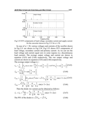 SCR Rectifier or Controlled Rectifier                                                           119




Fig.3.33 FFT components of load voltage, secondary current and supply current
               for the converter shown in Fig.3.31 for α ≤ 30.
   In case of α > 30, various voltages and currents of the rectifier shown
in Fig.3.31 are shown in Fig.3.34. Fig.3.35 shows FFT components of
load voltage, secondary current and primary current. As we can see the
load voltage and current equal zero in some regions (i.e. discontinuous
load current). The average output voltage and current are shown in
equation (3.63) and (3.64) respectively. The rms output voltage and
current are shown in equation (3.65) and (3.66) respectively.
The average output voltage is :-
                π
         3                            3 Vm   ⎡        ⎛π      ⎞⎤            ⎡        ⎛π      ⎞⎤ (3.63)
Vdc =
        2π      ∫ Vm sin ω t dωt =     2π    ⎢1 + cos ⎜ 6 + α ⎟⎥ = 0.4775Vm ⎢1 + cos ⎜ 6 + α ⎟⎥
                                             ⎣        ⎝       ⎠⎦            ⎣        ⎝       ⎠⎦
             π / 6 +α
         3 Vm ⎡        ⎛π      ⎞⎤
I dc =        ⎢1 + cos ⎜ 6 + α ⎟⎥
         2π R ⎣
                                                                                       (3.64)
                       ⎝       ⎠⎦
                        π
                                                            5 α
                        ∫ (Vm sin ω t )
              3                                                    1
Vrms =                                2
                                          dω t = 3 Vm         −  +    sin(π / 3 + 2α ) (2.63)
             2π                                             24 4π 8 π
                    π / 6 +α
          3 Vm 5 α         1
I rms =            −    +      sin(π / 3 + 2α )                                        (3.66)
           R    24 4π 8 π
   Then the diode rms current can be obtaiend as follows:
            I     V     5 α         1
I r = I S = rms = m       −      +      sin(π / 3 + 2α )                               (3.67)
              3    R 24 4π 8 π
The PIV of the diodes is                  2 VLL = 3 Vm                                 (3.68)
 