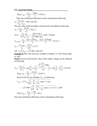 122 Chapter Three
                  Vrms 298.8
    Then I rms =         =        = 59.76 A
                   R          5
   Then, the rectfication effeciency can be calculated as following:
      V I
η = dc dc *100 = 88.75%
     Vrms I rms
The rms value of the secondary current can be calculated as following:
      I       59.76
I S = rms =           = 34.5 A
        3        3
          Vdc I dc         281.5 * 56.3
TUF =                  =                  *100 = 57.66%
          3 VLL * I s      3 * 460 * 34.5

I S , peak =
               Vm
                  =
                      (       )
                         2 / 3 *VLL
                                     =
                                         (        )
                                             2 / 3 * 460
                                                         = 75.12 A
                R            5                   5
        I S , peak     75.12
CF =                 =       = 2.177
           IS          34.5
PIV = 2 VLL = 2 * 460 = 650.54 V
Example 8 Solve the previous example (evample 7) if the firing angle
α = 60 o
Slution: From (3.63) the DC value of the output voltage can be obtained
as following:
                                    ⎛ 2⎞
                                  3⎜    ⎟
                                    ⎜ 3 ⎟ * 460 ⎡
       3 Vm ⎡        ⎛ π     ⎞ ⎤    ⎝   ⎠                ⎛ π π ⎞⎤
Vdc =
        2π ⎣⎢1 + cos ⎜ 6 + α ⎟⎥ =      2π       ⎢1 + cos ⎜ 6 + 3 ⎟⎥ = 179.33 V
                     ⎝       ⎠⎦                 ⎣        ⎝       ⎠⎦
                 V       179.33
    Then; I dc = dc =            = 35.87 A
                  R        5
    From (3.65) we can calculate Vrms as following:
                          5 α    1
    Vrms = 3 Vm             −  +    sin(π / 3 + 2α )
                          24 4π 8 π
                         5 π /3 1
            = 2 * 460 *    −      +    sin(π / 3 + 2π / 3 ) = 230V
                        24 4π 8 π
                 V       230
   Then I rms = rms =         = 46 A
                   R      5
Then, the rectfication effeciency can be calculated as following
 