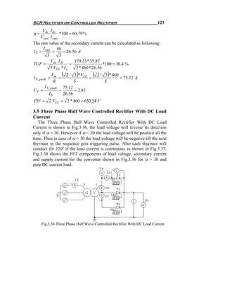 SCR Rectifier or Controlled Rectifier                                    123
      Vdc I dc
η=              *100 = 60.79 %
     Vrms I rms
The rms value of the secondary current can be calculated as following:
      I        46
I S = rms =       = 26.56 A
        3       3
          Vdc I dc      179.33 * 35.87
TUF =                 =                  *100 = 30.4 %
          3 VLL * I s    3 * 460 * 26.56

I S , peak =
               Vm
                  =
                      (      )
                         2 / 3 *VLL
                                    =
                                        (        )
                                            2 / 3 * 460
                                                        = 75.12 A
                R            5                  5
        I S , peak     75.12
CF =                 =       = 2.83
           IS          26.56
PIV = 2 VLL = 2 * 460 = 650.54 V

3.5 Three Phase Half Wave Controlled Rectifier With DC Load
Current
   The Three Phase Half Wave Controlled Rectifier With DC Load
Current is shown in Fig.3.36, the load voltage will reverse its direction
only if α > 30. However if α < 30 the load voltage will be positive all the
time. Then in case of α > 30 the load voltage will be negative till the next
thyristor in the sequence gets triggering pulse. Also each thyristor will
conduct for 120o if the load current is continuous as shown in Fig.3.37.
Fig.3.38 shows the FFT components of load voltage, secondary current
and supply current for the converter shown in Fig.3.36 for α > 30 and
pure DC current load.




     Fig.3.36 Three Phase Half Wave Controlled Rectifier With DC Load Current
 