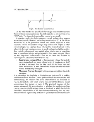 10 Chapter One




                     Fig.1.1 The diode iv characteristics
   On the other hand if the polarity of the voltage is reversed the current
flows in the reverse direction and the diode operates in 'reverse' bias or in
"OFF" state. The theoretical reverse bias current is very small.
   In practice, while the diode conducts, a small voltage drop appears
across its terminals. However, the voltage drop is about 0.7 V for silicon
diodes and 0.3 V for germanium diodes, so it can be neglected in most
electronic circuits because this voltage drop is small with respect to other
circuit voltages. So, a perfect diode behaves like normally closed switch
when it is forward bias (as soon as its anode voltage is slightly positive
than cathode voltage) and open switch when it is in reverse biased (as
soon as its cathode voltage is slightly positive than anode voltage). There
are two important characteristics have to be taken into account in
choosing diode. These two characteristics are:
    • Peak Inverse voltage (PIV): Is the maximum voltage that a diode
        can withstand only so much voltage before it breaks down. So if
        the PIV is exceeded than the PIV rated for the diode, then the
        diode will conduct in both forward and reverse bias and the diode
        will be immediately destroyed.
    • Maximum Average Current: Is the average current that the diode
        can carry.
It is convenient for simplicity in discussion and quite useful in making
estimates of circuit behavior ( rather good estimates if done with care and
understanding) to linearize the diode characteristics as indicated in
Fig.1.2. Instead of a very small reverse-bias current the idealized model
approximates this current as zero. ( The practical measure of the
appropriateness of this approximation is whether the small reverse bias
current causes negligible voltage drops in the circuit in which the diode is
embedded. If so the value of the reverse-bias current really does not enter
into calculations significantly and can be ignored.) Furthermore the zero
 