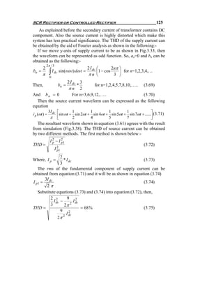SCR Rectifier or Controlled Rectifier                                                  125
    As explained before the secondary current of transformer contains DC
component. Also the source current is highly distorted which make this
system has less practical significance. The THD of the supply current can
be obtained by the aid of Fourier analysis as shown in the following:-
   If we move y-axis of supply current to be as shown in Fig.3.33, then
the waveform can be represented as odd function. So, an=0 and bn can be
obtained as the following:-
            2π / 3
        2                                2 I dc ⎛        2nπ ⎞
bn =
       π      ∫ I dc sin(nω t ) dω t =    πn ⎝
                                                ⎜1 − cos
                                                          3 ⎠
                                                             ⎟ for n=1,2,3,4,…
              0
                 2 I dc 3
Then,                  bn =
                       *         for n=1,2,4,5,7,8,10,….. (3.69)
                  πn 2
And b n = 0          For n=3,6,9,12,…..                   (3.70)
  Then the source current waveform can be expressed as the following
equation
              3I dc ⎡         1           1           1           1                 ⎤
i p (ωt ) =         ⎢sin ωt + 2 sin 2ωt + 4 sin 4ωt + 5 sin 5ωt + 7 sin 7ωt + ......⎥ (3.71)
               π ⎣                                                                  ⎦
   The resultant waveform shown in equation (3.61) agrees with the result
from simulation (Fig.3.38). The THD of source current can be obtained
by two different methods. The first method is shown below:-
               I 2 − I 21
                 p     p
THD =                                                                         (3.72)
                     I 21
                       p

                 2
Where, I p =       * I dc                                       (3.73)
                 3
   The rms of the fundamental component of supply current can be
obtained from equation (3.71) and it will be as shown in equation (3.74)
      3I
I p1 = dc                                                       (3.74)
        2π
   Substitute equations (3.73) and (3.74) into equation (3.72), then,
          2 2        9 2
            I dc −        I dc
          3        2π 2
THD =                          = 68 %                           (3.75)
                 9 2
                     I dc
               2π 2
 