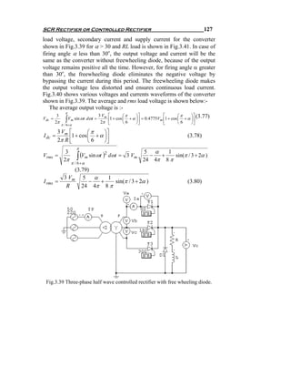SCR Rectifier or Controlled Rectifier                                             127
load voltage, secondary current and supply current for the converter
shown in Fig.3.39 for α > 30 and RL load is shown in Fig.3.41. In case of
firing angle α less than 30o, the output voltage and current will be the
same as the converter without freewheeling diode, because of the output
voltage remains positive all the time. However, for firing angle α greater
than 30o, the freewheeling diode eliminates the negative voltage by
bypassing the current during this period. The freewheeling diode makes
the output voltage less distorted and ensures continuous load current.
Fig.3.40 shows various voltages and currents waveforms of the converter
shown in Fig.3.39. The average and rms load voltage is shown below:-
    The average output voltage is :-
          π
      3                    3 Vm ⎡        ⎛π    ⎞⎤          ⎡       ⎛π    ⎞⎤
V =             ∫
            V sin ωt dωt =       1 + cos ⎜ + α ⎟ = 0.4775V 1 + cos ⎜ + α ⎟ (3.77)
                                   2π ⎢            ⎥         m⎢            ⎥
        2π
 dc                 m
             π / 6+α                  ⎣      ⎝6   ⎠⎦           ⎣    ⎝6    ⎠⎦

         3 Vm ⎡        ⎛π      ⎞⎤
I dc =        ⎢1 + cos ⎜ 6 + α ⎟⎥
         2π R ⎣
                                                                         (3.78)
                       ⎝       ⎠⎦
                        π
                                                       5 α
                        ∫ (Vm sin ωt )
           3                                                  1
Vrms    =                            2
                                         dωt = 3 Vm      −  +    sin(π / 3 + 2α )
          2π                                           24 4π 8 π
                    π / 6 +α
              (3.79)
          3 Vm 5 α      1
I rms   =           − +    sin(π / 3 + 2α )                              (3.80)
           R     24 4π 8 π




 Fig.3.39 Three-phase half wave controlled rectifier with free wheeling diode.
 