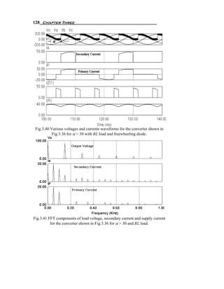 128 Chapter Three




 Fig.3.40 Various voltages and currents waveforms for the converter shown in
           Fig.3.36 for α > 30 with RL load and freewheeling diode.




Fig.3.41 FFT components of load voltage, secondary current and supply current
          for the converter shown in Fig.3.36 for α > 30 and RL load.
 