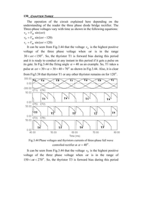 130 Chapter Three
  The operation of the circuit explained here depending on the
understanding of the reader the three phase diode bridge rectifier. The
Three-phase voltages vary with time as shown in the following equations:
va = Vm sin (ω t )
vb = Vm sin (ω t − 120)
vc = Vm sin (ω t + 120)
    It can be seen from Fig.3.44 that the voltage va is the highest positive
voltage of the three phase voltage when ωt is in the range
30 < ω t < 150 o . So, the thyristor T1 is forward bias during this period
and it is ready to conduct at any instant in this period if it gets a pulse on
its gate. In Fig.3.44 the firing angle α = 40 as an example. So, T1 takes a
pulse at ω t = 30 + α = 30 + 40 = 70 o as shown in Fig.3.44. Also, it is clear
from Fig3.38 that thyristor T1 or any other thyristor remains on for 120o .




    Fig.3.44 Phase voltages and thyristors currents of three-phase full wave
                          controlled rectifier at α = 40 o .
  It can be seen from Fig.3.44 that the voltage vb is the highest positive
voltage of the three phase voltage when ωt is in the range of
150 < ωt < 270 o . So, the thyristor T3 is forward bias during this period
 