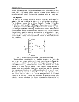 Introduction                                                           11
current approximation is extended into forward-bias right up to the knee
of the curve. Exactly what voltage to cite as the knee voltage is somewhat
arguable, although usually the particular value used is not very important.

1.8.2 Thyristor
The thyristor is the most important type of the power semiconductor
devices. They are used in very large scale in power electronic circuits.
The thyristor are known also as Silicon Controlled Rectifier (SCR). The
thyristor has been invented in 1957 by general electric company in USA.
   The thyristor consists of four layers of semiconductor materials (p-n-p-
n) all brought together to form only one unit. Fig.1.2 shows the schematic
diagram of this device and its symbolic representation. The thyristor has
three terminals, anode A, cathode K and gate G as shown in Fig.1.2.The
anode and cathode are connected to main power circuit. The gate terminal
is connected to control circuit to carry low current in the direction from
gate to cathode.




        Fig.1.2 The schematic diagram of SCR and its circuit symbol.
   The operational characteristics of a thyristor are shown in Fig.1.3. In
case of zero gate current and forward voltage is applied across the device
i.e. anode is positive with respect to cathode, junction J1 and J3 are
forward bias while J2 remains reverse biased, and therefore the anode
current is so small leakage current. If the forward voltage reaches a
critical limit, called forward break over voltage, the thyristor switches
into high conduction, thus forward biasing junction J2 to turn thyristor
ON in this case the thyristor will break down. The forward voltage drop
then falls to very low value (1 to 2 Volts). The thyristor can be switched
to on state by injecting a current into the central p type layer via the gate
terminal. The injection of the gate current provides additional holes in the
 