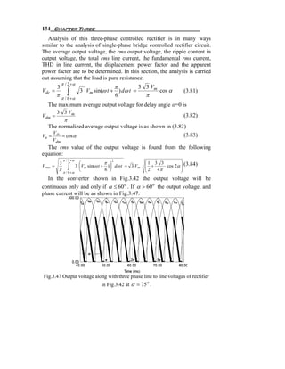 134 Chapter Three
   Analysis of this three-phase controlled rectifier is in many ways
similar to the analysis of single-phase bridge controlled rectifier circuit.
The average output voltage, the rms output voltage, the ripple content in
output voltage, the total rms line current, the fundamental rms current,
THD in line current, the displacement power factor and the apparent
power factor are to be determined. In this section, the analysis is carried
out assuming that the load is pure resistance.
             π / 2 +α
         3                               π         3 3 Vm
Vdc =            ∫
         π π / 6 +α
                         3 Vm sin(ω t + ) dω t =
                                       6               π
                                                             cos α     (3.81)

  The maximum average output voltage for delay angle α=0 is
      3 3 Vm
Vdm =                                                       (3.82)
        π
  The normalized average output voltage is as shown in (3.83)
       Vdc
Vn =       = cos α                                                     (3.83)
       Vdm
  The rms value of the output voltage is found from the following
equation:
              π / 2 +α
          3            ⎛
                                     2
                                    π ⎞                ⎛1 3 3        ⎞
Vrms =
          π      ∫   3 ⎜Vm sin(ω t + ) ⎟ dω t = 3 Vm
                       ⎝            6 ⎠
                                                       ⎜ +
                                                       ⎜2
                                                       ⎝   4π
                                                              cos 2α ⎟ (3.84)
                                                                     ⎟
                                                                     ⎠
            π / 6 +α
  In the converter shown in Fig.3.42 the output voltage will be
continuous only and only if α ≤ 60 o . If α > 60 o the output voltage, and
phase current will be as shown in Fig.3.47.




Fig.3.47 Output voltage along with three phase line to line voltages of rectifier
                                 in Fig.3.42 at α = 75o .
 