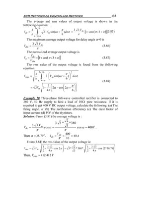 SCR Rectifier or Controlled Rectifier                                                         135
   The average and rms values of output voltage is shown in the
following equation:
             5π / 6
                                            π
Vdc =
        3
               ∫           3 Vm sin(ω t +       ) dω t =
                                                           3 3 Vm
                                                                    [1 + cos ( π / 3 + α )](3.85)
        π                                   6                π
            π / 6 +α
  The maximum average output voltage for delay angle α=0 is
      3 3 Vm
Vdm =                                                     (3.86)
               π
  The normalized average output voltage is
Vn = dc = [1 + cos ( π / 3 + α )]
     V
                                                      (3.87)
     Vdm
  The rms value of the output voltage is found from the following
equation:
                   5π / 6                             2
             3        ⎛            π ⎞
Vrms   =
         π            ⎝∫
                    3 ⎜Vm sin(ω t + ) ⎟ dω t
                                   6 ⎠
           π / 6 +α                                                                  (3.88)
                              3 ⎛         ⎛     π ⎞⎞
        = 3Vm 1 −               ⎜ 2α − cos⎜ 2α + ⎟ ⎟
                             4π ⎝         ⎝     6 ⎠⎠

Example 10 Three-phase full-wave controlled rectifier is connected to
380 V, 50 Hz supply to feed a load of 10 Ω pure resistance. If it is
required to get 400 V DC output voltage, calculate the following: (a) The
firing angle, α (b) The rectfication effeciency (c) The crest factor of
input current. (d) PIV of the thyristors.
Solution: From (3.81) the average voltage is :
                                    2
                          3 3*        * 380
       3 3 Vm                       3
Vdc =            cos α =                    cos α = 400V .
              π                                 π
                         Vdc 400
Then α = 38.79 o ,           =  I dc =
                                    = 40 A
                          R     10
  From (3.84) the rms value of the output voltage is:
                       ⎛1 3 3            ⎞       2                  ⎛1 3 3                 ⎞
Vrms = 3 Vm            ⎜                 ⎟
                       ⎜ 2 + 4 π cos 2 α ⎟ = 3 * 3 * 380 *
                                                                    ⎜ +
                                                                    ⎜2     cos (2 * 38.79 )⎟
                                                                                           ⎟
                       ⎝                 ⎠                          ⎝   4π                 ⎠
Then, Vrms = 412.412 V
 