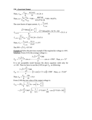 136 Chapter Three
              Vrms 412.412
Then, I rms =        =         = 41.24 A
               R         10
            V *I                 400 * 40
Then, η = dc dc *100 =                         *100 = 94.07%
           Vrms * I rms        412.4 * 41.24
                                         I S , peak
The crest factor of input current, C F =
                                          I s, rms
                            ⎛      π⎞
               2 * 380 sin ⎜ ωt + ⎟
                            ⎝      6⎠     2 * 380 sin (30 + 38.79 + 30)
I S , peak =                           =                                = 53.11 A
                          R                            10
            2              2
I s , rms =   *I rms =       * 41.24 = 33.67 A
            3              3
                I S , peak 53.11
Then, C F =                =        = 1.577
                 I s, rms    33.67
The PIV= 3 Vm=537.4V
Example 11 Solve the previous example if the required dc voltage is 150V.
Solution: From (3.81) the average voltage is :
                                 2
                        3 3*       * 380
      3 3 Vm                     3
Vdc =          cos α =                   cos α = 150V . Then, α = 73o
           π                        π
It is not acceptable result because the above equation valid only for
α ≤ 60 . Then we have to use the (3.85) to get Vdc as following:
                     2
         3 3*          * 380
Vdc ==               3       [1 + cos ( π / 3 + α )] = 150V . Then, α = 75.05o
                 π
           V      150
Then I dc = dc =       = 15 A
            R     10
From (3.88) the rms value of the output voltage is:
                  3 ⎛         ⎛     π ⎞⎞
Vrms = 3Vm 1 −      ⎜ 2α − cos⎜ 2α + ⎟ ⎟
                    ⎜
                 4π ⎝         ⎝     6 ⎠⎟
                                       ⎠
                2           ⎛    3 ⎛             π                         ⎞⎞
      = 3*        * 380 *   ⎜ 4 π ⎜ 2 * 75.05 * 180 − cos (2 * 75.05 + 30 )⎟ ⎟
                            ⎜1 −                                             ⎟
                3           ⎝      ⎝                                       ⎠⎠
 