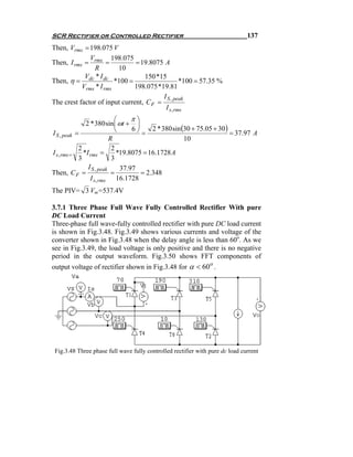 SCR Rectifier or Controlled Rectifier                                          137
Then, Vrms = 198.075 V
              V        198.075
Then, I rms = rms =            = 19.8075 A
                R        10
            V *I                   150 *15
Then, η = dc dc *100 =                            *100 = 57.35 %
           Vrms * I rms        198.075 *19.81
                                         I S , peak
The crest factor of input current, C F =
                                          I s , rms
                             ⎛     π⎞
               2 * 380 sin ⎜ ωt + ⎟
                             ⎝     6⎠     2 * 380 sin (30 + 75.05 + 30)
I S , peak =                          =                                 = 37.97 A
                           R                           10
            2               2
I s , rms =   *I rms =        *19.8075 = 16.1728 A
            3               3
                I S , peak     37.97
Then, C F =                 =         = 2.348
                 I s, rms 16.1728
The PIV= 3 Vm=537.4V

3.7.1 Three Phase Full Wave Fully Controlled Rectifier With pure
DC Load Current
Three-phase full wave-fully controlled rectifier with pure DC load current
is shown in Fig.3.48. Fig.3.49 shows various currents and voltage of the
converter shown in Fig.3.48 when the delay angle is less than 60o. As we
see in Fig.3.49, the load voltage is only positive and there is no negative
period in the output waveform. Fig.3.50 shows FFT components of
output voltage of rectifier shown in Fig.3.48 for α < 60o .




 Fig.3.48 Three phase full wave fully controlled rectifier with pure dc load current
 